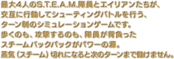 最大4人のS.T.E.A.M.隊員とエイリアンたちが、交互に行動してシューティングバトルを行う、ターン制のシミュレーションゲームです。歩くのも、攻撃するのも、隊員が背負ったスチームバックパックがパワーの源。蒸気（スチーム）切れになると次のターンまで動けません。