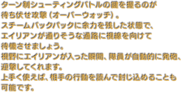 ターン制シューティングバトルの鍵を握るのが待ち伏せ攻撃（オーバーウォッチ）。スチームバックパックに余力を残した状態で、エイリアンが通りそうな通路に視線を向けて待機させましょう。視野にエイリアンが入った瞬間、隊員が自動的に発砲、迎撃してくれます。上手く使えば、相手の行動を読んで封じ込めることも可能です。