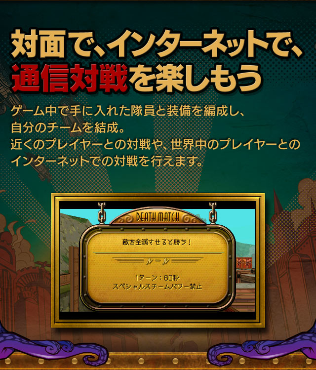 対面で、インターネットで、通信対戦を楽しもう。ゲーム中で手に入れた隊員と装備を編成し、自分のチームを結成。近くのプレイヤーとの対戦や、世界中のプレイヤーとのインターネットでの対戦を行えます。