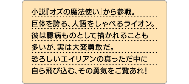 小説『オズの魔法使い』から参戦。巨体を誇る、人語をしゃべるライオン。彼は臆病ものとして描かれることも多いが、実は大変勇敢だ。恐ろしいエイリアンの真っただ中に自ら飛び込む、その勇気をご覧あれ！