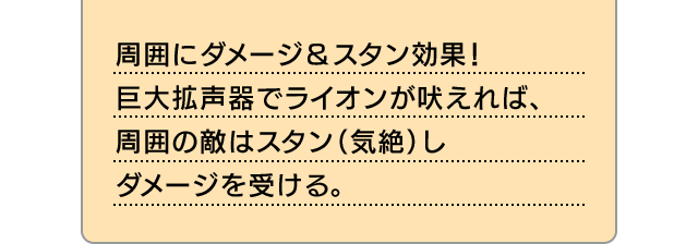 周囲にダメージ＆スタン効果！巨大拡声器でライオンが吠えれば、周囲の敵はスタン（気絶）しダメージを受ける。