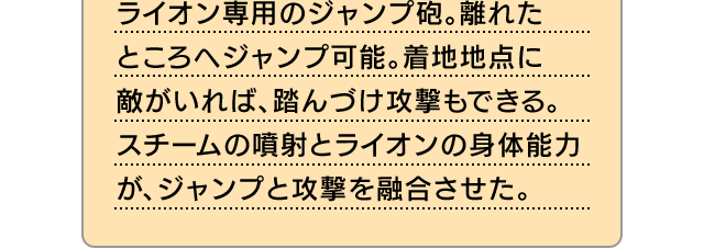 ライオン専用のジャンプ砲。離れたところへジャンプ可能。着地地点に敵がいれば、踏んづけ攻撃もできる。スチームの噴射とライオンの身体能力が、ジャンプと攻撃を融合させた。