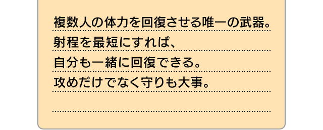 複数人の体力を回復させる唯一の武器。射程を最短にすれば、自分も一緒に回復できる。攻めだけでなく守りも大事。