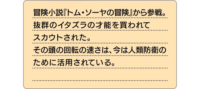 冒険小説『トム・ソーヤの冒険』から参戦。抜群のイタズラの才能を買われてスカウトされた。その頭の回転の速さは、今は人類防衛のために活用されている。