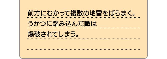前方にむかって複数の地雷をばらまく。うかつに踏み込んだ敵は爆破されてしまう。