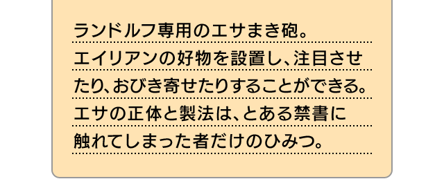 ランドルフ専用のエサまき砲。エイリアンの好物を設置し、注目させたり、おびき寄せたりすることができる。エサの正体と製法は、とある禁書に触れてしまった者だけのひみつ。