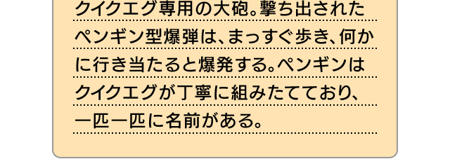 クイクエグ専用の大砲。撃ち出されたペンギン型爆弾は、まっすぐ歩き、何かに行き当たると爆発する。ペンギンはクイクエグが丁寧に組みたてており、一匹一匹に名前がある。