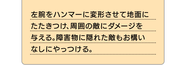 左腕をハンマーに変形させて地面にたたきつけ、周囲の敵にダメージを与える。障害物に隠れた敵もお構いなしにやっつける。