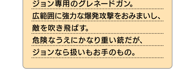 ジョン専用のグレネードガン。広範囲に強力な爆発攻撃をおみまいし、敵を吹き飛ばす。危険なうえにかなり重い銃だが、ジョンなら扱いもお手のもの。
