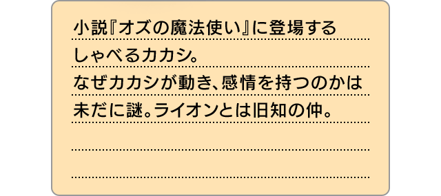 小説『オズの魔法使い』に登場するしゃべるカカシ。なぜカカシが動き、感情を持つのかは未だに謎。ライオンとは旧知の仲。