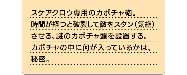 スケアクロウ専用のカボチャ砲。時間が経つと破裂して敵をスタン（気絶）させる、謎のカボチャ頭を設置する。カボチャの中に何が入っているかは、秘密。