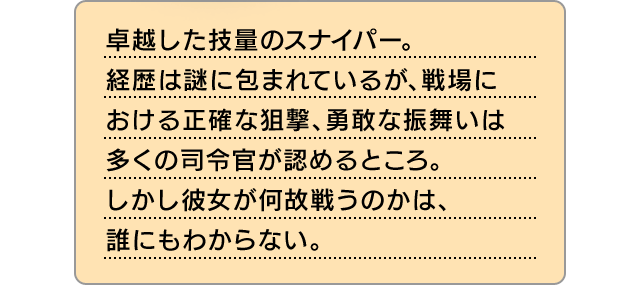 卓越した技量のスナイパー。経歴は謎に包まれているが、戦場における正確な狙撃、勇敢な振舞いは多くの司令官が認めるところ。しかし彼女が何故戦うのかは、誰にもわからない。