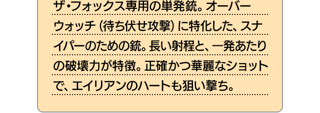ザ・フォックス専用の単発銃。オーバーウォッチ（待ち伏せ攻撃）に特化した、スナイパーのための銃。長い射程と、一発あたりの破壊力が特徴。正確かつ華麗なショットで、エイリアンのハートも狙い撃ち。