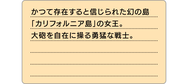 かつて存在すると信じられた幻の島「カリフォルニア島」の女王。大砲を自在に操る勇猛な戦士。