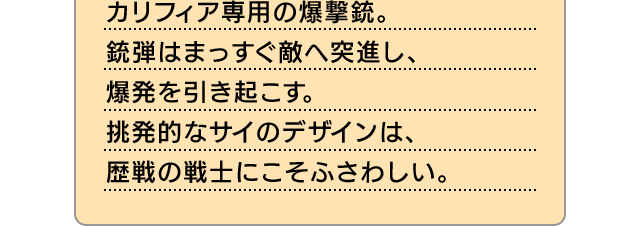 カリフィア専用の爆撃銃。銃弾はまっすぐ敵へ突進し、爆発を引き起こす。挑発的なサイのデザインは、歴戦の戦士にこそふさわしい。