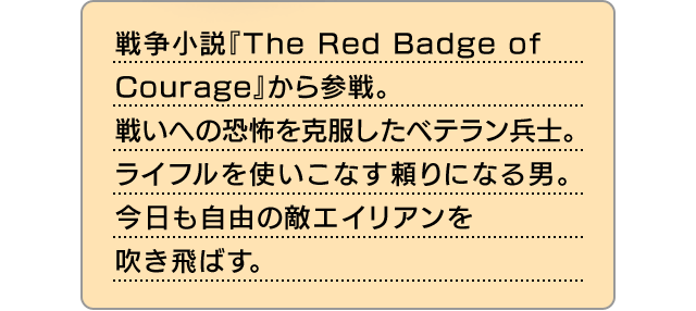 戦争小説『The Red Badge of Courage』から参戦。戦いへの恐怖を克服したベテラン兵士。ライフルを使いこなす頼りになる男。今日も自由の敵エイリアンを吹き飛ばす。