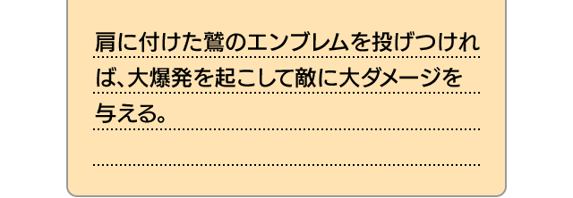 肩に付けた鷲のエンブレムを投げつければ、大爆発を起こして敵に大ダメージを与える。