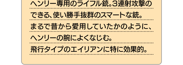 ヘンリー専用のライフル銃。3連射攻撃のできる、使い勝手抜群のスマートな銃。まるで昔から愛用していたかのように、ヘンリーの腕によくなじむ。飛行タイプのエイリアンに特に効果的。
