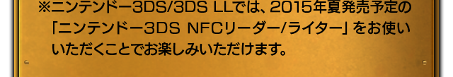 ※ニンテンドー3DS/3DS LLでは、2015年夏発売予定の「ニンテンドー3DS NFCリーダー/ライター」をお使いいただくことでお楽しみいただけます。