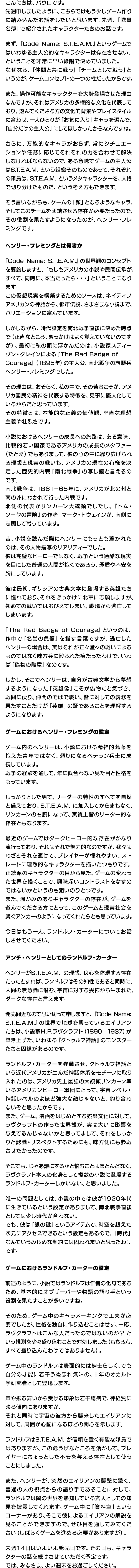 こんにちは、パウロです。先週申しましたように、こちらではもう少しゲーム作りに踏み込んだお話をしたいと思います。先週、「隊員名簿」で紹介されたキャラクターたちのお話です。まず、『Code Name: S.T.E.A.M.』というゲームではいわゆる主人公的なキャラクターは存在させない、ということを非常に早い段階で決めていました。なぜなら、「仲間と共に戦う」「チームとして戦う」というのが、ゲームコンセプトの一つの柱だったからです。また、操作可能なキャラクターを大勢登場させた理由なんですが、それはアメリカの多様的な文化を代表しており、遊んでくださる方の文化的背景やプレイスタイルに合わせ、一人ひとりが「お気に入り」キャラを選んで、「自分だけの主人公」にしてほしかったからなんですね。さらに、万能的なキャラがおらず、常にシチュエーションや任務に応じてそれぞれの力を合わせて解決しなければならないので、ある意味でゲームの主人公はS.T.E.A.M. という組織そのものであって、それぞれの隊員は、S.T.E.A.M. というメタキャラクターを、人格で切り分けたものだ、という考え方もできます。そう言いながらも、ゲームの「顔」となるようなキャラ、そしてこのチームを団結させる存在が必要だったので、その役割を果たすようになったのが、ヘンリー・フレミングです。ヘンリー・フレミングとは何者か『Code Name: S.T.E.A.M.』の世界観のコンセプトを要約しますと、「もしもアメリカの小説や民間伝承が、すべて、同時に、本当だったら・・・」ということになります。この仮想現実を構築するためのソースは、ネイティブアメリカンの神話から、都市伝説、さまざまな小説まで、バリエーションに富んでいます。しかしながら、時代設定を南北戦争直後に決めた時点で（正直なところ、きっかけはよく覚えていないのですが）、最初に私の頭に浮かんだのは、小説家スティーヴン・クレインによる『The Red Badge of Courage』（1895年）の主人公、南北戦争の志願兵 ヘンリー・フレミングでした。その理由は、おそらく、私の中で、その若者こそが、アメリカ国民の精神を代表する特徴を、見事に擬人化しているからだと思っています。その特徴とは、本能的な正義の価値観、率直な理想主義や壮烈さです。小説におけるヘンリーの成長への旅路は、ある意味、比較的若い国家であるアメリカの成長のメタファー（たとえ）でもありまして、彼の心の中に繰り広げられる理想と現実の戦いも、アメリカの現在の有様を決定した歴史的内戦「南北戦争」の写し鏡と言えるのです。南北戦争は、1861－65年に、アメリカが北の州と南の州にわかれて行った内戦です。北側の代表がリンカーン大統領でしたし、『トム・ソーヤの冒険』の作者 マーク・トウェインが、南側に志願して戦っています。昔、小説を読んだ際にヘンリーにもっとも惹かれたのは、その人物描写のリアリティーでした。彼は完璧なヒーローではなく、戦争という過酷な現実を目にした普通の人間が抱くであろう、矛盾や不安を胸にしています。彼は最初、ギリシアの古典文学に登場する英雄たちに憧れており、それをきっかけに北軍に志願しますが、初めての戦いではおびえてしまい、戦場から逃亡してしまいます。『The Red Badge of Courage』というのは、作中で「名誉の負傷」を指す言葉ですが、逃亡したヘンリーの場合は、実はそれが正々堂々の戦いによるものではなく味方兵に殴られた痕だったわけで、いわば「偽物の勲章」なのです。しかし、そこでヘンリーは、自分が古典文学から夢想するようになった「英雄像」こそが偽物だと気づき、戦闘に戻り、仲間のそばで戦い、皆に対しての義務を果たすことだけが「英雄」の証であることを理解するようになります。ゲームにおけるヘンリー・フレミングの設定ゲーム内のヘンリーは、小説における精神的葛藤を抱えた青年ではなく、頼りになるベテラン兵士に成長しています。戦争の経験を通して、年に似合わない見た目と性格をもっています。しっかりとした男で、リーダーの特性のすべてを自然と備えており、S.T.E.A.M. に加入してからまもなく、リンカーンの右腕になって、実質上皆のリーダー的な存在ともなります。最近のゲームではダークヒーロー的な存在がかなり流行っており、それはそれで魅力的なのですが、我々はわざとそれを避けて、プレイヤーが憧れやすい、ストレートに理想的なキャラクターを描いたつもりです。正統派のキャラクターの目から見た、ゲームの変わった世界を描くことで、興味深いコントラストをなすのではないかというのも狙いのひとつです。また、温かみのあるキャラクターの存在が、ゲームを遊んでくださる方にとって、このゲームと現実社会を繋ぐアンカーのようになってくれたらとも思っています。?今日はもう一人、ランドルフ・カーターについてお話しさせてください。アンチ・へンリーとしてのランドルフ・カーターヘンリーがS.T.E.A.M. の理想、良心を体現する存在だったとすれば、ランドルフはその知性であると同時に、人間の無意識に潜む、宇宙に対する畏怖から生まれた、ダークな存在と言えます。発売間近なので思い切って申しますと、『Code Name: S.T.E.A.M.』の世界で地球を襲っているエイリアンたちは、小説家H.P.ラヴクラフト（1890 ? 1937）が築き上げた、いわゆる『クトゥルフ神話』のモンスターたちと因縁があるのです。ランドルフ・カーターを参戦させ、クトゥルフ神話という近代アメリカが生んだ神話体系をモチーフに取り入れたのは、アメリカ史上最強の大統領リンカーン率いるアメリカンヒーロー軍団にとって、宇宙レベル・神話レベルのよほど強大な敵じゃないと、釣り合わないぞと思ったからです。また、ゲーム、漫画をはじめとする娯楽文化に対して、ラヴクラフトの作った世界観が、実は大いに影響を与えてるんじゃないかと思ってまして、それをしっかりと認識・リスペクトするためにも、味方側にも参戦させたかったのです。そこでも、じゃあ誰にするかと悩むことはほとんどなく、ラヴクラフト本人の化身として複数の小説に登場するランドルフ・カーターしかいない、と思いました。唯一の問題としては、小説の中では彼が1920年代に生きているという設定がありまして、南北戦争直後としては少し時代が合わない。でも、彼は「銀の鍵」というアイテムで、時空を超えた次元にアクセスできるという設定もあるので、「時代」なんていうみじめな制約には囚われまいと思ったわけです。ゲームにおけるランドルフ・カーターの設定前述のように、小説ではランドルフは作者の化身であるため、基本的にオブザーバーや物語の語り手という役割を果たすことが多いですね。そのため、ゲーム中のキャラメーキングで工夫が必要でしたが、性格を独自に作り込むことはせず、一応、ラヴクラフトはこんな人だったのではないのか？ という推測を少々盛り込むことで対処しました（もちろん、すべて盛り込んだわけではありません）。ゲーム中のランドルフは表面的には紳士らしく、でも自分の才能に若干うぬぼれ気味の、中年のオカルト学研究者として登場します。声や振る舞いから受ける印象は若干臆病で、神経質に映る傾向にありますが、それと同時に宇宙の彼方から襲来したエイリアンに対して、周囲が心配になるほどの関心を示します。ランドルフはS.T.E.A.M. が信頼を置く有能な隊員ではありますが、この危うげなところを活かして、プレイヤーにちょっとした不安を与える存在として使うことにしました。また、ヘンリーが、突然のエイリアンの襲撃に驚く、普通の人の視点からの語り手であることに対して、ランドルフは闇の世界を熟知している玄人としての知見を披露してくれます。ゲーム中に「資料室」というコーナーがあり、そこで彼によるエイリアンの解説を見ることができますので、ぜひ目を通してみてください（しばらくゲームを進める必要がありますが）。来週14日はいよいよ発売日です。その日も、キャラクターの話を続けさせていただく予定です。では、みなさま、よい週末をお過ごしください。