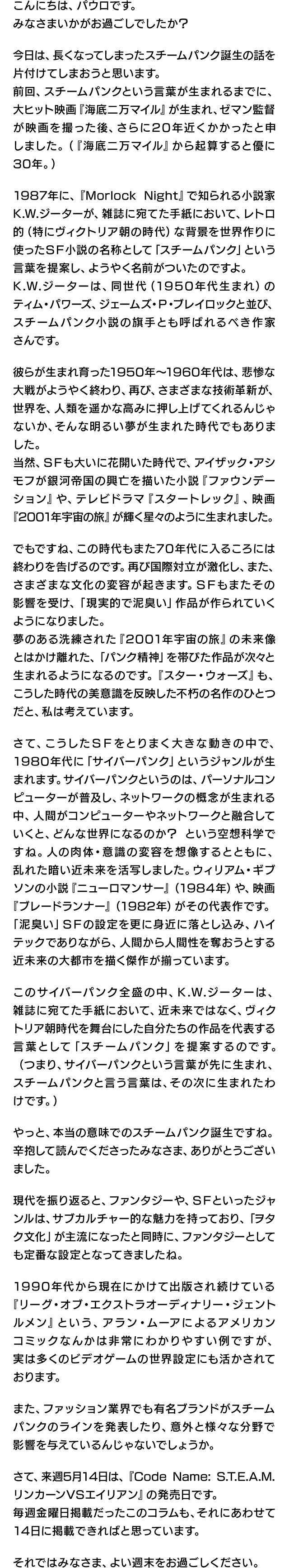 こんにちは、パウロです。みなさまいかがお過ごしでしたか？今日は、長くなってしまったスチームパンク誕生の話を片付けてしまおうと思います。前回、スチームパンクという言葉が生まれるまでに、大ヒット映画『海底二万マイル』が生まれ、ゼマン監督が映画を撮った後、さらに20年近くかかったと申しました。（『海底二万マイル』から起算すると優に30年。）1987年に、『Morlock Night』で知られる小説家 K.W.ジーターが、雑誌に宛てた手紙において、レトロ的（特にヴィクトリア朝の時代）な背景を世界作りに使ったＳＦ小説の名称として「スチームパンク」という言葉を提案し、ようやく名前がついたのですよ。K.W.ジーターは、同世代（1950年代生まれ）のティム・パワーズ、ジェームズ・P・ブレイロックと並び、スチームパンク小説の旗手とも呼ばれるべき作家さんです。彼らが生まれ育った1950年～1960年代は、悲惨な大戦がようやく終わり、再び、さまざまな技術革新が、世界を、人類を遥かな高みに押し上げてくれるんじゃないか、そんな明るい夢が生まれた時代でもありました。当然、ＳＦも大いに花開いた時代で、アイザック・アシモフが銀河帝国の興亡を描いた小説『ファウンデーション』や、テレビドラマ『スタートレック』、映画『2001年宇宙の旅』が輝く星々のように生まれました。でもですね、この時代もまた70年代に入るころには終わりを告げるのです。再び国際対立が激化し、また、さまざまな文化の変容が起きます。ＳＦもまたその影響を受け、「現実的で泥臭い」作品が作られていくようになりました。夢のある洗練された『2001年宇宙の旅』の未来像とはかけ離れた、「パンク精神」を帯びた作品が次々と生まれるようになるのです。『スター・ウォーズ』も、こうした時代の美意識を反映した不朽の名作のひとつだと、私は考えています。さて、こうしたＳＦをとりまく大きな動きの中で、1980年代に「サイバーパンク」というジャンルが生まれます。サイバーパンクというのは、パーソナルコンピューターが普及し、ネットワークの概念が生まれる中、人間がコンピューターやネットワークと融合していくと、どんな世界になるのか？ という空想科学ですね。人の肉体・意識の変容を想像するとともに、乱れた暗い近未来を活写しました。ウィリアム・ギブソンの小説『ニューロマンサー』（1984年）や、映画『ブレードランナー』（1982年）がその代表作です。「泥臭い」ＳＦの設定を更に身近に落とし込み、ハイテックでありながら、人間から人間性を奪おうとする近未来の大都市を描く傑作が揃っています。このサイバーパンク全盛の中、K.W.ジーターは、雑誌に宛てた手紙において、近未来ではなく、ヴィクトリア朝時代を舞台にした自分たちの作品を代表する言葉として「スチームパンク」を提案するのです。（つまり、サイバーパンクという言葉が先に生まれ、スチームパンクと言う言葉は、その次に生まれたわけです。）やっと、本当の意味でのスチームパンク誕生ですね。辛抱して読んでくださったみなさま、ありがとうございました。現代を振り返ると、ファンタジーや、ＳＦといったジャンルは、サブカルチャー的な魅力を持っており、「ヲタク文化」が主流になったと同時に、ファンタジーとしても定番な設定となってきましたね。1990年代から現在にかけて出版され続けている『リーグ・オブ・エクストラオーディナリー・ジェントルメン』という、アラン・ムーアによるアメリカンコミックなんかは非常にわかりやすい例ですが、実は多くのビデオゲームの世界設定にも活かされております。また、ファッション業界でも有名ブランドがスチームパンクのラインを発表したり、意外と様々な分野で影響を与えているんじゃないでしょうか。さて、来週5月14日は、『Code Name: S.T.E.A.M. リンカーンVSエイリアン』の発売日です。毎週金曜日掲載だったこのコラムも、それにあわせて14日に掲載できればと思っています。それではみなさま、よい週末をお過ごしください。