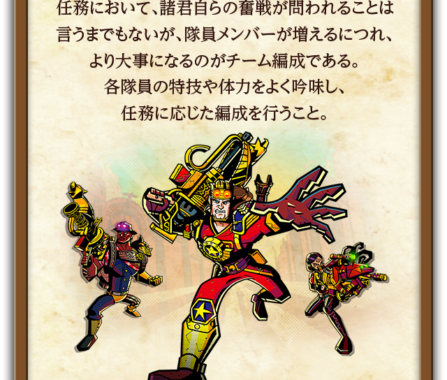 任務において、諸君自らの奮戦が問われることは言うまでもないが、隊員メンバーが増えるにつれ、より大事になるのがチーム編成である。各隊員の特技や体力をよく吟味し、任務に応じた編成を行うこと。