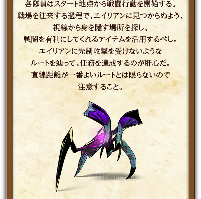 各隊員はスタート地点から戦闘行動を開始する。戦場を往来する過程で、エイリアンに見つからぬよう、視線から身を隠す場所を探し、戦闘を有利にしてくれるアイテムを活用するべし。エイリアンに先制攻撃を受けないようなルートを辿って、任務を達成するのが肝心だ。直線距離が一番よいルートとは限らないので
注意すること。