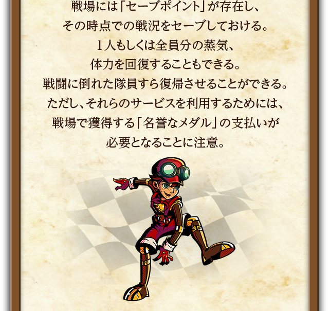 戦場には「セーブポイント」が存在し、その時点での戦況をセーブしておける。1人もしくは全員分の蒸気、体力を回復することもできる。戦闘に倒れた隊員すら復帰させることができる。ただし、それらのサービスを利用するためには、戦場で獲得する「名誉なメダル」の支払いが必要となることに注意。