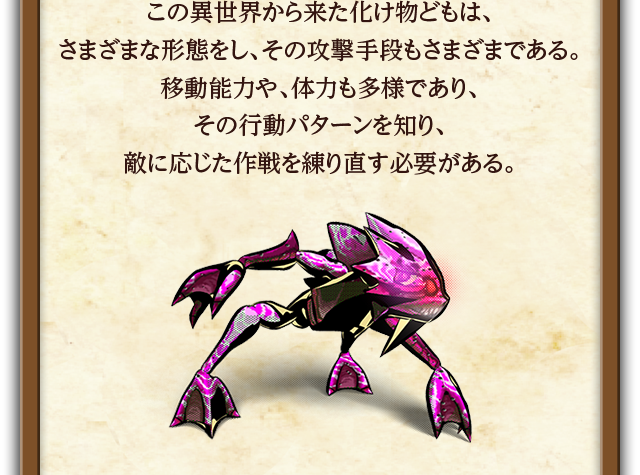 この異世界から来た化け物どもは、さまざまな形態をし、その攻撃手段もさまざまである。移動能力や、体力も多様であり、その行動パターンを知り、敵に応じた作戦を練り直す必要がある。