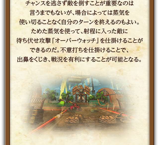 チャンスを逃さず敵を倒すことが重要なのは言うまでもないが、場合によっては蒸気を使い切ることなく自分のターンを終えるのもよい。ためた蒸気を使って、射程に入った敵に待ち伏せ攻撃「オーバーウォッチ」を仕掛けることができるのだ。不意打ちを仕掛けることで、出鼻をくじき、戦況を有利にすることが可能となる。