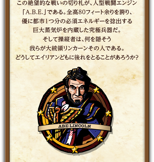 この絶望的な戦いの切り札が、人型戦闘エンジン「A.B.E.」である。全高80フィート余りを誇り、優に都市1つ分の必須エネルギーを捻出する巨大蒸気炉を内蔵した究極兵器だ。そして操縦者は、何を隠そう我らが大統領リンカーンその人である。どうしてエイリアンどもに後れをとることがあろうか？