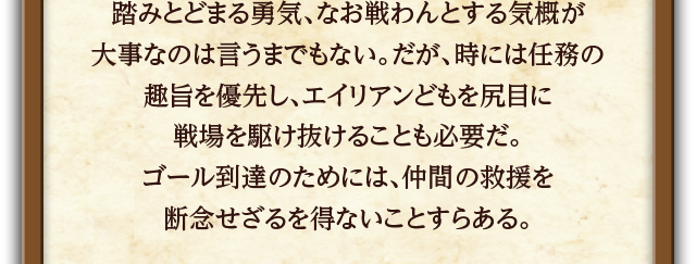 踏みとどまる勇気、なお戦わんとする気概が大事なのは言うまでもない。だが、時には任務の趣旨を優先し、エイリアンどもを尻目に戦場を駆け抜けることも必要だ。ゴール到達のためには、仲間の救援を断念せざるを得ないことすらある。