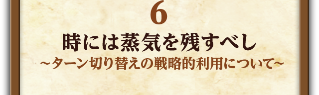 6.時には蒸気を残すべし～ターン切り替えの戦略的利用について～