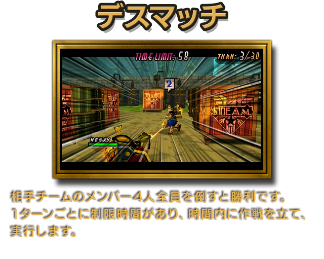 デスマッチ 相手チームのメンバー4人全員を倒すと勝利です。1ターンごとに制限時間があり、時間内に作戦を立て、実行します。