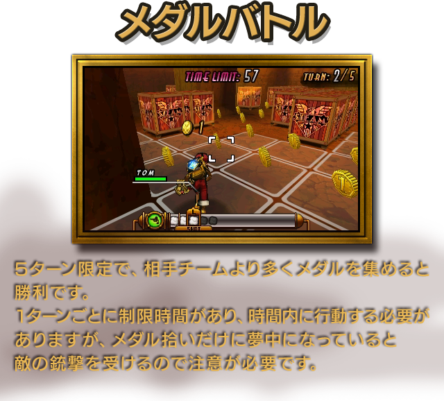 メダルバトル 5ターン限定で、相手チームより多くメダルを集めると勝利です。1ターンごとに制限時間があり、時間内に行動する必要がありますが、メダル拾いだけに夢中になっていると敵の銃撃を受けるので注意が必要です。