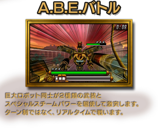 A.B.E.バトル 巨大ロボット同士が2種類の武装とスペシャルスチームパワーを駆使して激突します。ターン制ではなく、リアルタイムで戦います。