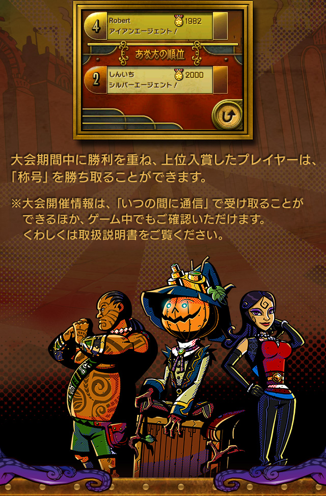 大会期間中に勝利を重ね、上位入賞したプレイヤーは、「称号」を勝ち取ることができます。※大会開催情報は、「いつの間に通信」で受け取ることができるほか、ゲーム中でもご確認いただけます。くわしくは取扱説明書をご覧ください。