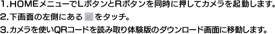 1.HOMEメニューでLボタンとRボタンを同時に押してカメラを起動します。2.下画面の左側にあるQRマークをタッチ。3.カメラを使いQRコードを読み取り体験版のダウンロード画面に移動します。