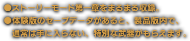 ●ストーリーモード第一章をまるまる収録。●体験版のセーブデータがあると、製品版内で、通常は手に入らない、特別な武器がもらえます。