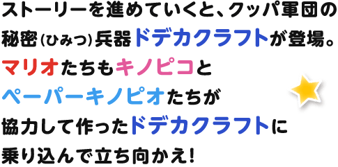ストーリーを進めていくと、クッパ軍団の秘密兵器ドデカクラフトが登場。マリオたちもキノピコとペーパーキノピオたちが協力して作ったドデカクラフトに乗り込んで立ち向かえ