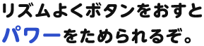 リズムよくボタンをおすとパワーをためられるぞ。