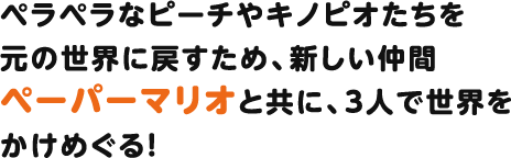 ペラペラなピーチやキノピオたちを元の世界に戻すため、新しい仲間ペーパーマリオと共に、3人で世界をかけめぐる！