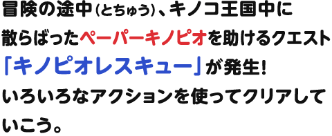 冒険の途中（とちゅう）、キノコ王国中に散らばったペーパーキノピオを助けるクエスト「キノピオレスキュー」が発生！いろいろなアクションを使ってクリアしていこう。
