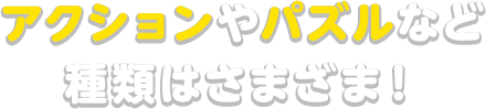 アクションやパズルなど種類はさまざま！