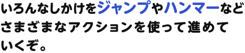 いろんなしかけをジャンプやハンマーなどさまざまなアクションを使って進めていくぞ。