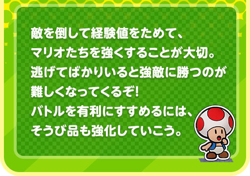 敵を倒して経験値をためて、マリオたちを強くすることが大切。逃げてばかりいると強敵に勝つのが難しくなってくるぞ！バトルを有利にすすめるには、そうび品も強化していこう。
