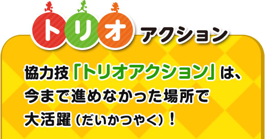 トリオアクション / 協力技「トリオアクション」は、今まで進めなかった場所で大かつやく！