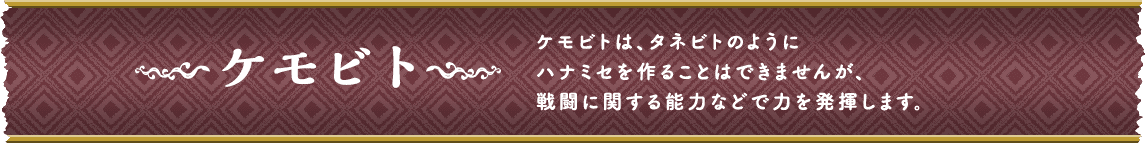 ケモビト ケモビトは、タネビトのようにハナミセを作ることはできませんが、戦闘に関する能力などで力を発揮します。