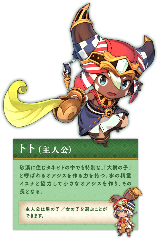 トト（主人公） 砂漠に住むタネビトの中でも特別な、「大樹の子」と呼ばれるオアシスを作る力を持つ。水の精霊イスナと協力して小さなオアシスを作り、その長となる。主人公は男の子／女の子を選ぶことができます。