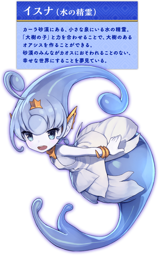 イスナ（水の精霊） カーラ砂漠にある、小さな泉にいる水の精霊。「大樹の子」と力を合わせることで、大樹のあるオアシスを作ることができる。砂漠のみんながカオスにおそわれることのない、幸せな世界にすることを夢見ている。